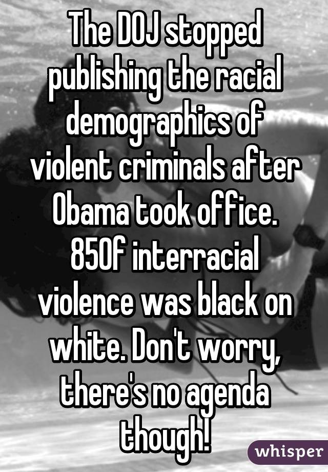 The DOJ stopped publishing the racial demographics of violent criminals after Obama took office. 85% of interracial violence was black on white. Don't worry, there's no agenda though!