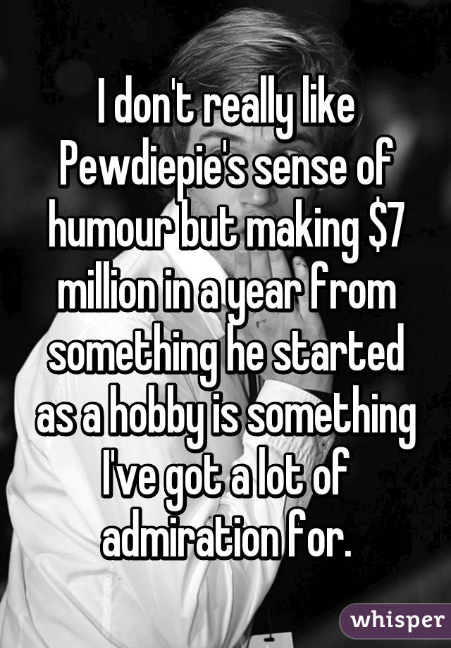 I don't really like Pewdiepie's sense of humour but making $7 million in a year from something he started as a hobby is something I've got a lot of admiration for.