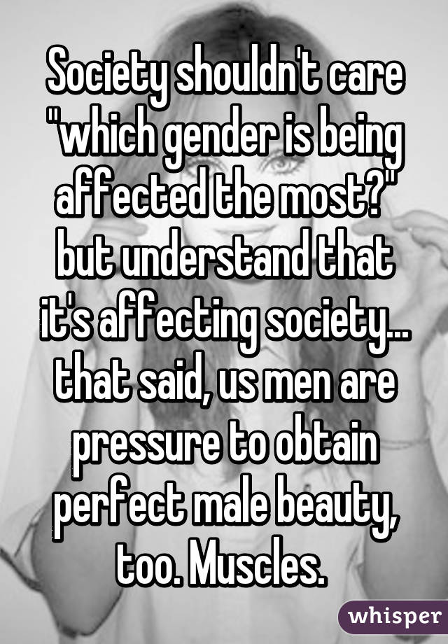 Society shouldn't care "which gender is being affected the most?" but understand that it's affecting society... that said, us men are pressure to obtain perfect male beauty, too. Muscles. 