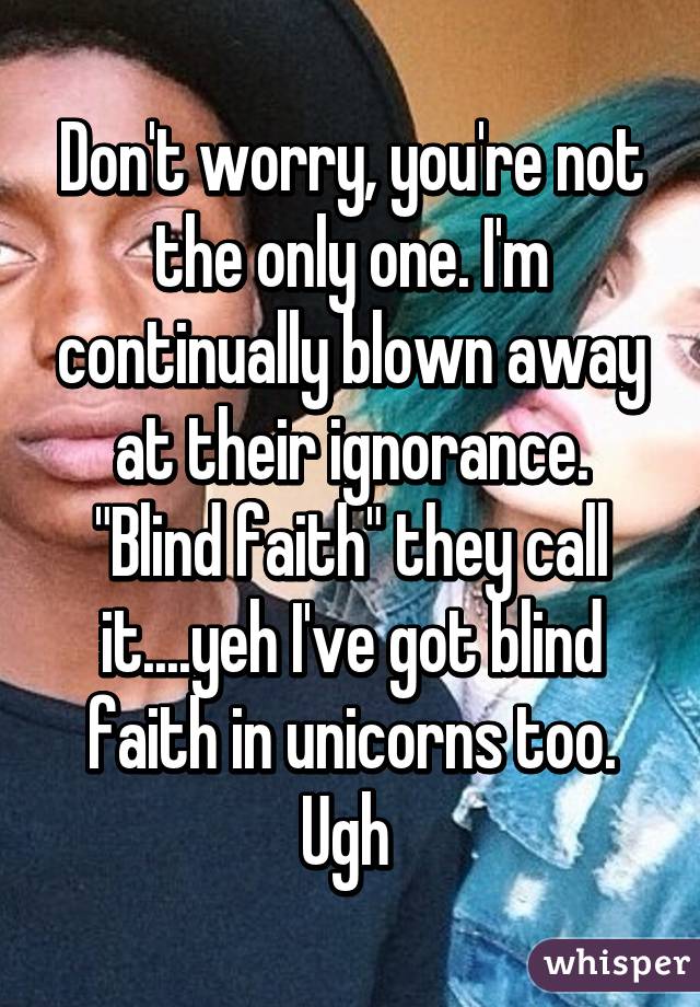 Don't worry, you're not the only one. I'm continually blown away at their ignorance. "Blind faith" they call it....yeh I've got blind faith in unicorns too. Ugh 
