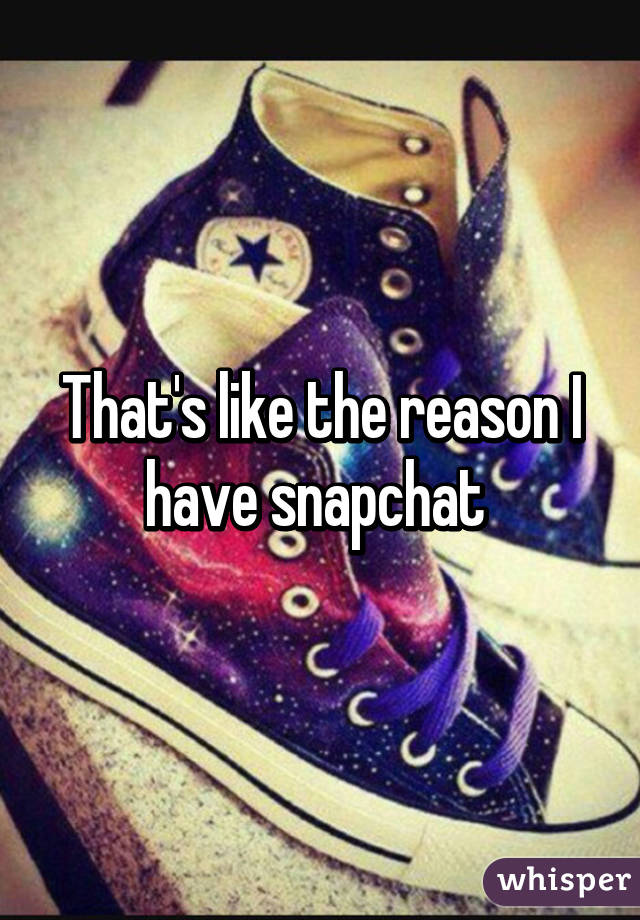That's like the reason I have snapchat 