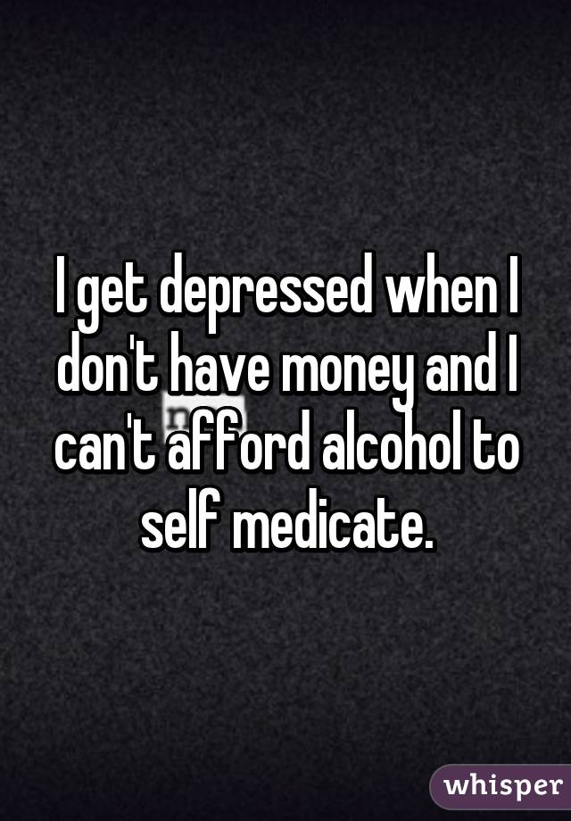 I get depressed when I don't have money and I can't afford alcohol to self medicate.