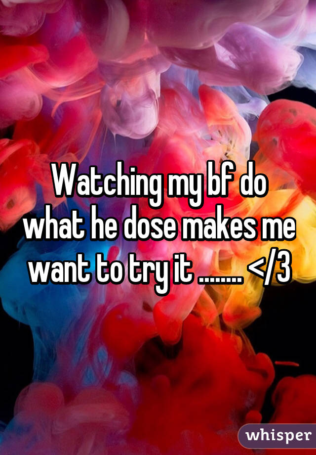 Watching my bf do what he dose makes me want to try it ........ </3
