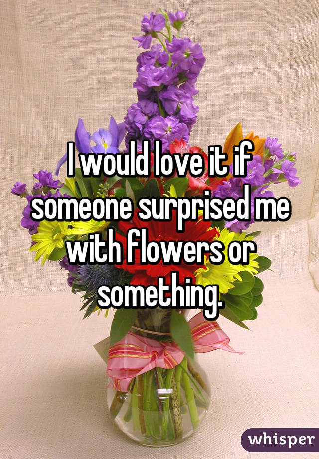 I would love it if someone surprised me with flowers or something.