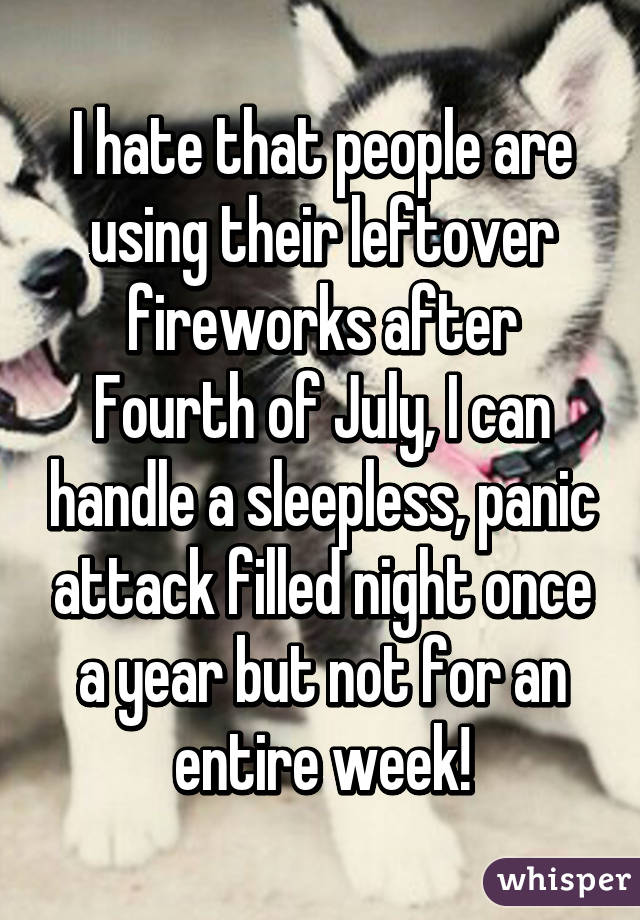I hate that people are using their leftover fireworks after Fourth of July, I can handle a sleepless, panic attack filled night once a year but not for an entire week!