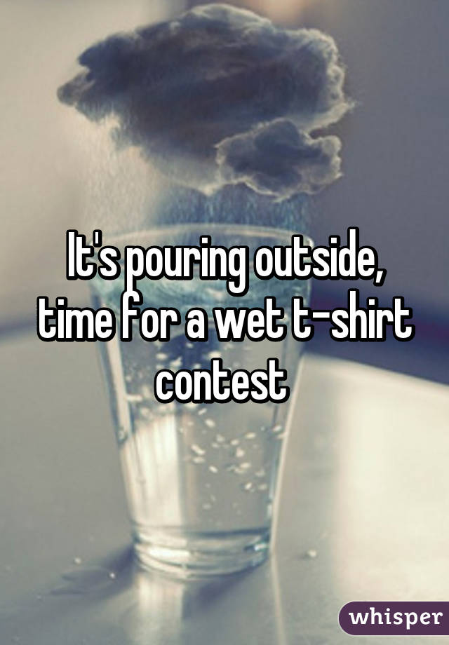 It's pouring outside, time for a wet t-shirt contest 