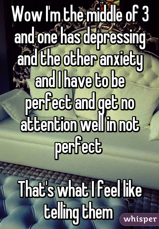 Wow I'm the middle of 3 and one has depressing and the other anxiety and I have to be perfect and get no attention well in not perfect 

That's what I feel like telling them 