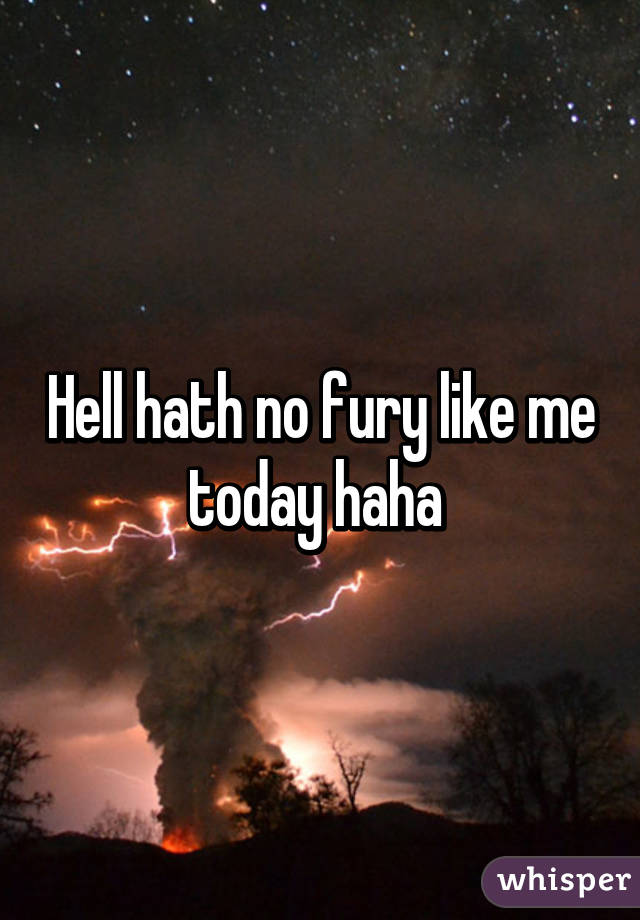 Hell hath no fury like me today haha 