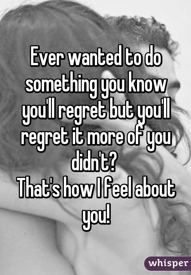 Ever wanted to do something you know you'll regret but you'll regret it more of you didn't? 
That's how I feel about you!