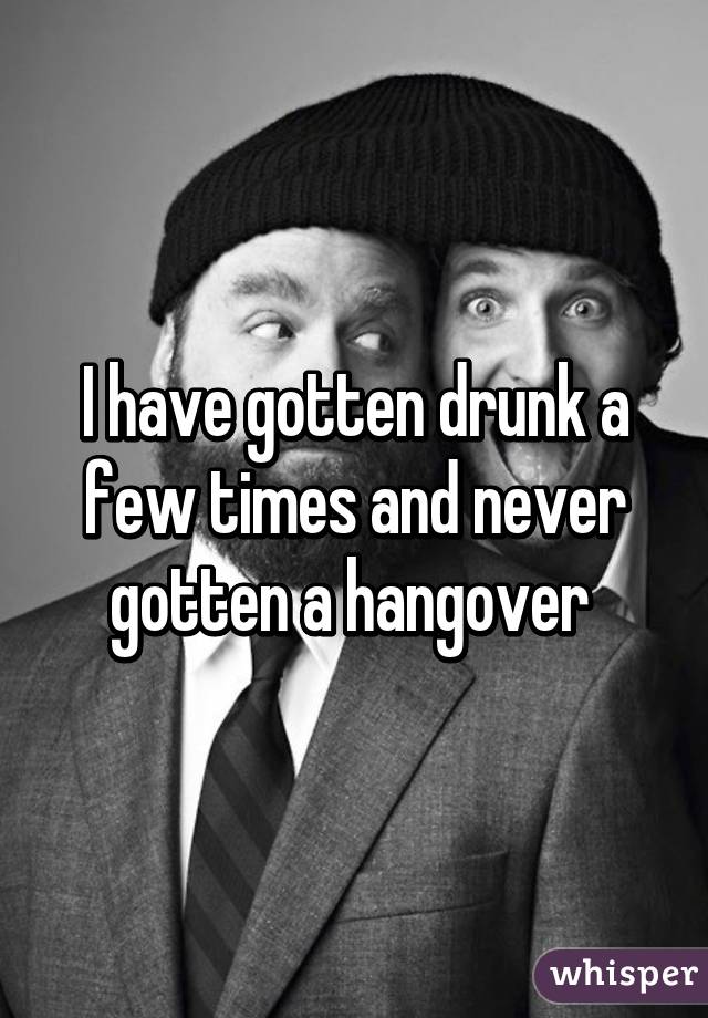 I have gotten drunk a few times and never gotten a hangover 