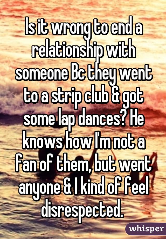 Is it wrong to end a relationship with someone Bc they went to a strip club & got some lap dances? He knows how I'm not a fan of them, but went anyone & I kind of feel disrespected. 