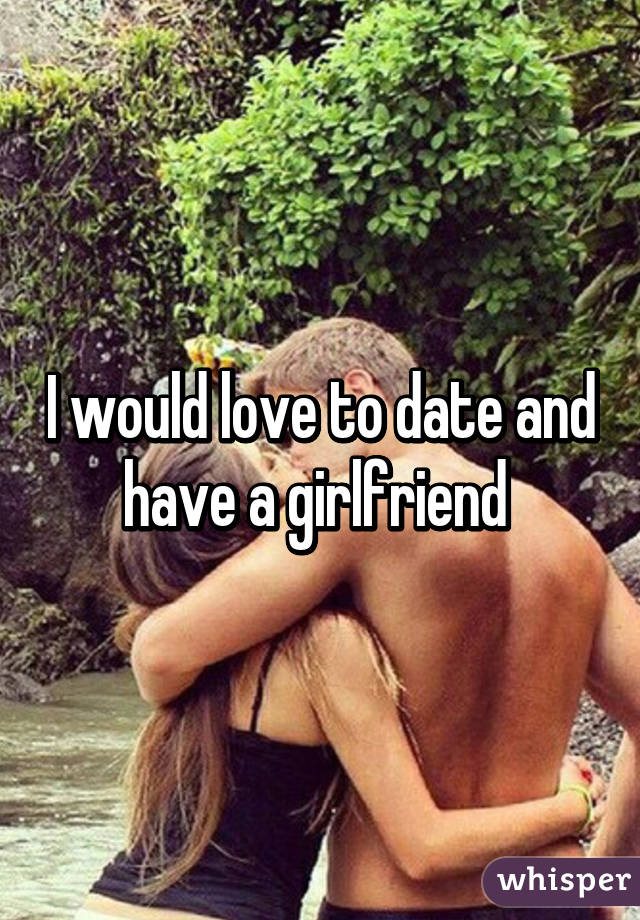 I would love to date and have a girlfriend 