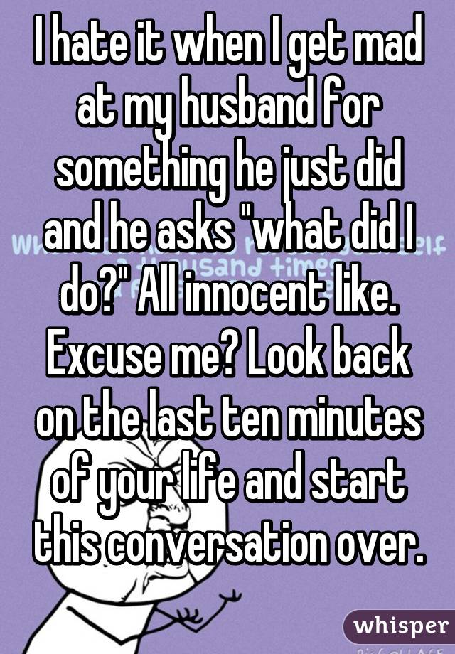 I hate it when I get mad at my husband for something he just did and he asks "what did I do?" All innocent like.
Excuse me? Look back on the last ten minutes of your life and start this conversation over. 