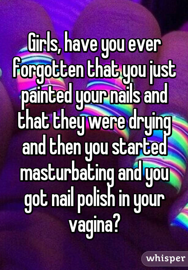 Girls, have you ever forgotten that you just painted your nails and that they were drying and then you started masturbating and you got nail polish in your vagina?