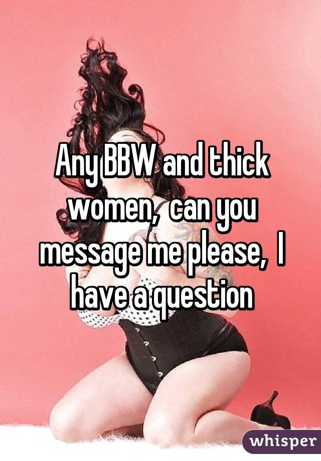 Any BBW and thick women,  can you message me please,  I have a question