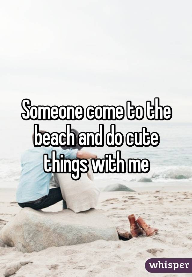 Someone come to the beach and do cute things with me