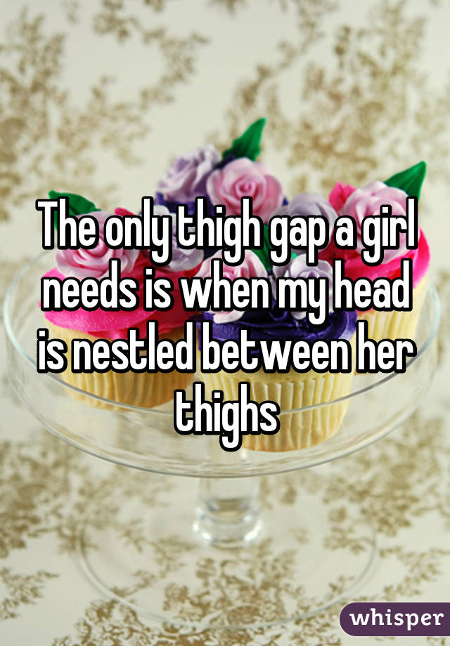 The only thigh gap a girl needs is when my head is nestled between her thighs