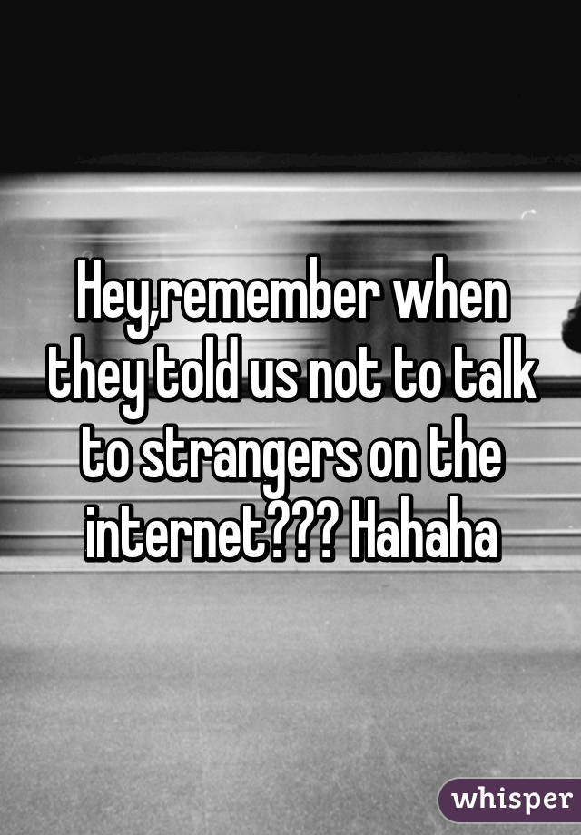 Hey,remember when they told us not to talk to strangers on the internet??? Hahaha