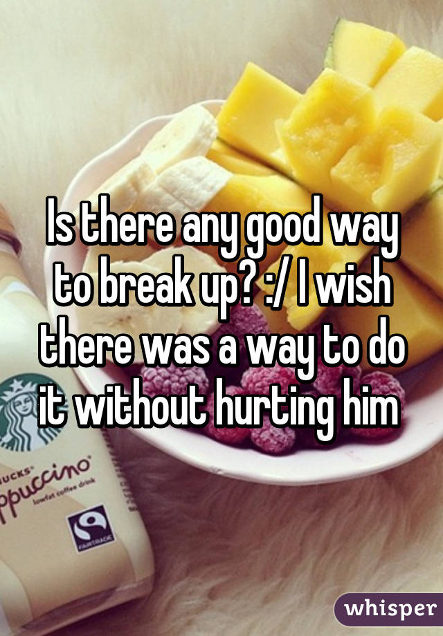 Is there any good way to break up? :/ I wish there was a way to do it without hurting him 