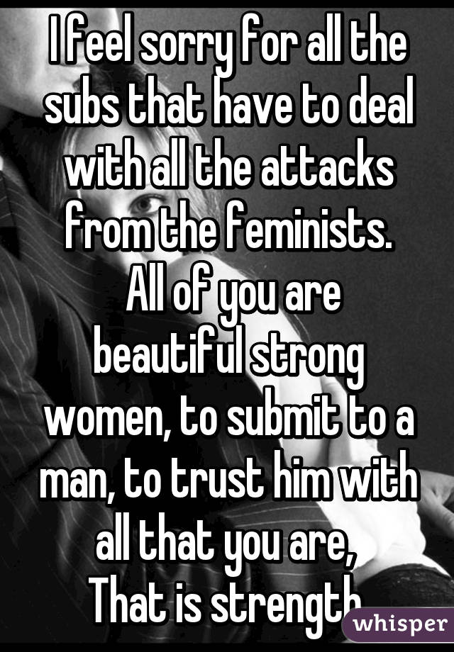 I feel sorry for all the subs that have to deal with all the attacks from the feminists.
 All of you are beautiful strong women, to submit to a man, to trust him with all that you are, 
That is strength.
