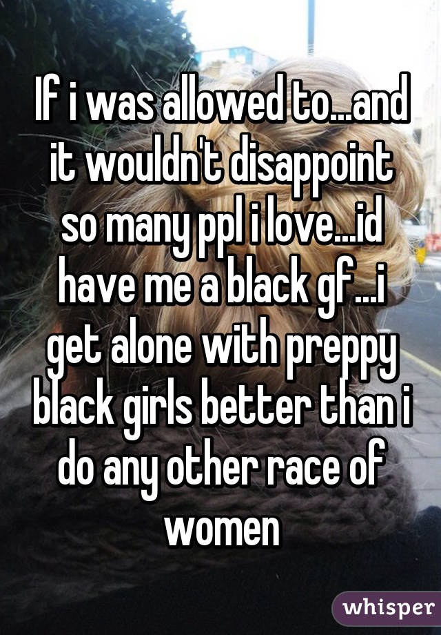 If i was allowed to...and it wouldn't disappoint so many ppl i love...id have me a black gf...i get alone with preppy black girls better than i do any other race of women