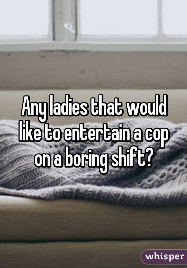 Any ladies that would like to entertain a cop on a boring shift?