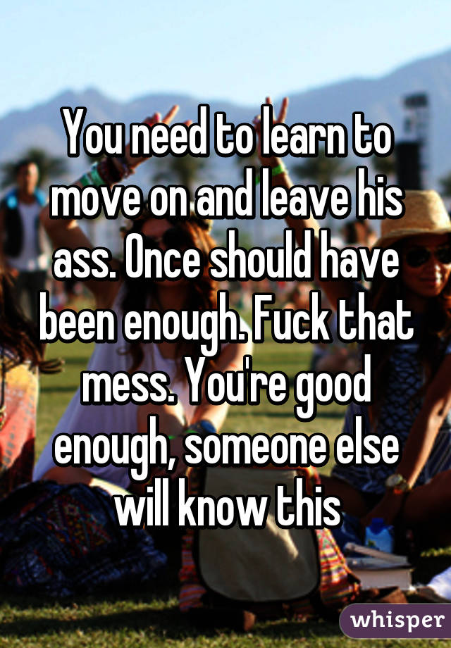 You need to learn to move on and leave his ass. Once should have been enough. Fuck that mess. You're good enough, someone else will know this