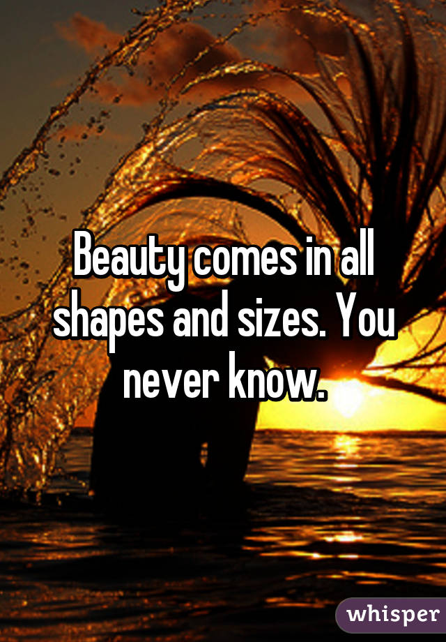 Beauty comes in all shapes and sizes. You never know.