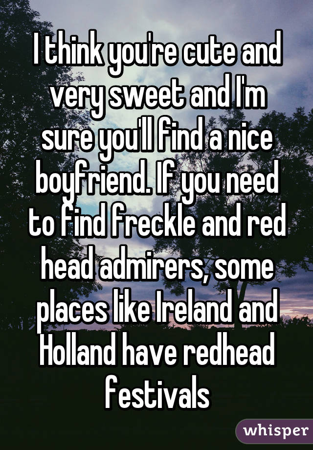 I think you're cute and very sweet and I'm sure you'll find a nice boyfriend. If you need to find freckle and red head admirers, some places like Ireland and Holland have redhead festivals