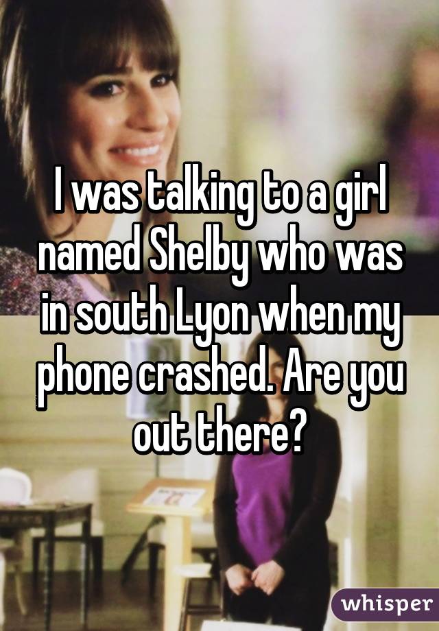 I was talking to a girl named Shelby who was in south Lyon when my phone crashed. Are you out there?