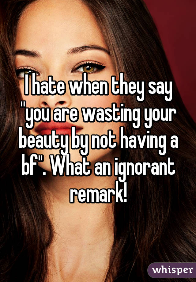 I hate when they say "you are wasting your beauty by not having a bf". What an ignorant remark!