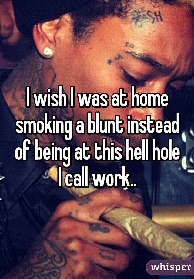 I wish I was at home smoking a blunt instead of being at this hell hole I call work..