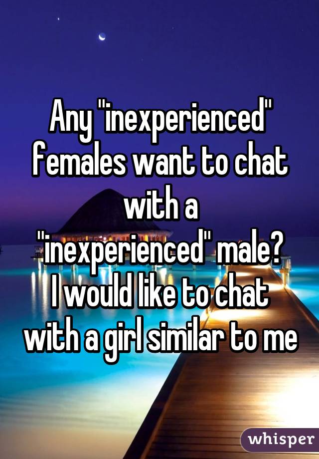 Any "inexperienced" females want to chat with a
"inexperienced" male?
I would like to chat with a girl similar to me