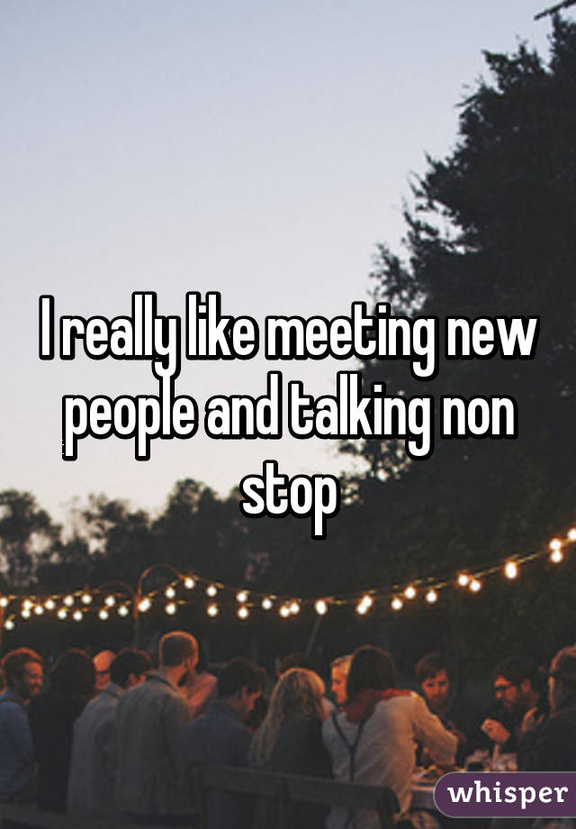 I really like meeting new people and talking non stop