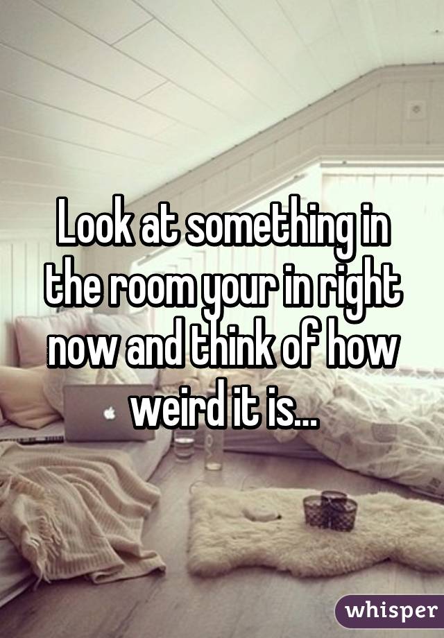 Look at something in the room your in right now and think of how weird it is…