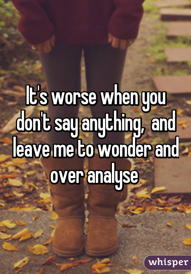 It's worse when you don't say anything,  and leave me to wonder and over analyse 