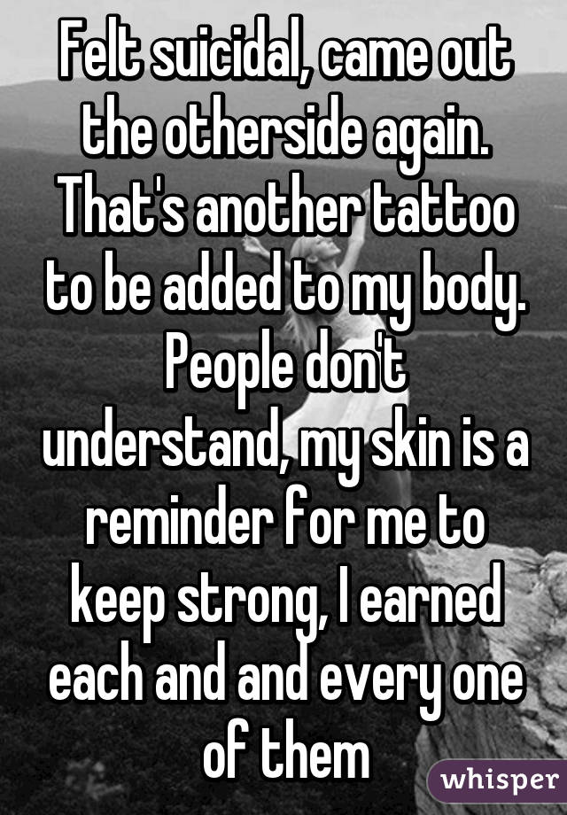 Felt suicidal, came out the otherside again. That's another tattoo to be added to my body. People don't understand, my skin is a reminder for me to keep strong, I earned each and and every one of them