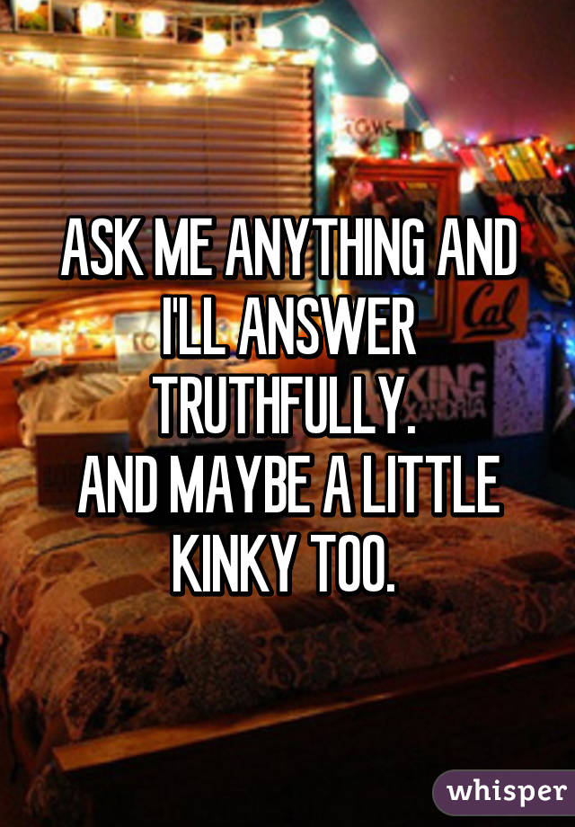 ASK ME ANYTHING AND I'LL ANSWER TRUTHFULLY. 
AND MAYBE A LITTLE KINKY TOO. 