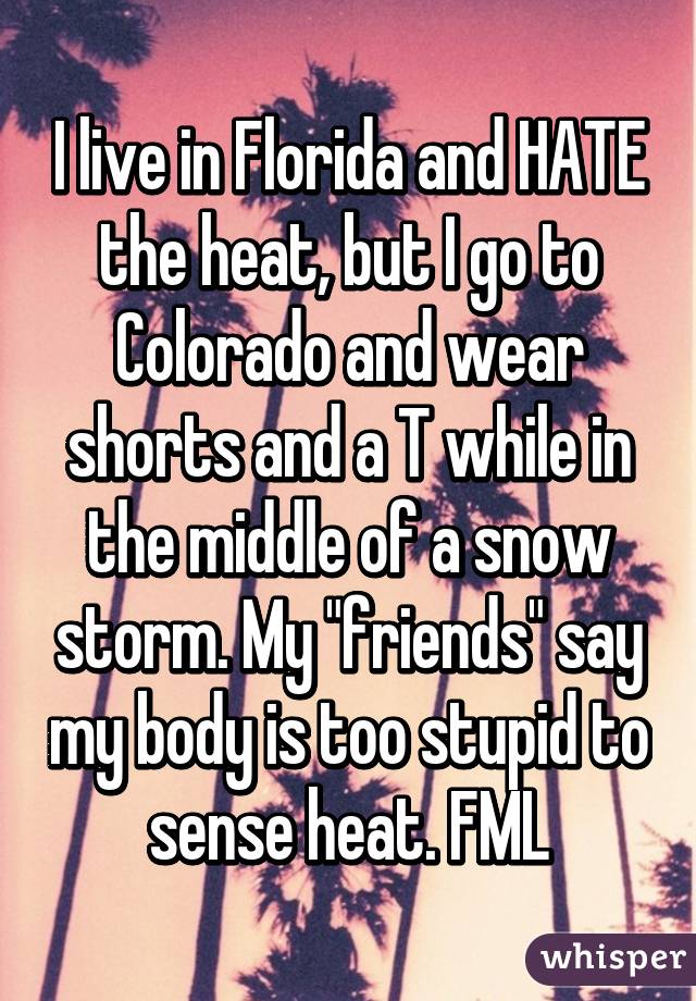 I live in Florida and HATE the heat, but I go to Colorado and wear shorts and a T while in the middle of a snow storm. My "friends" say my body is too stupid to sense heat. FML
