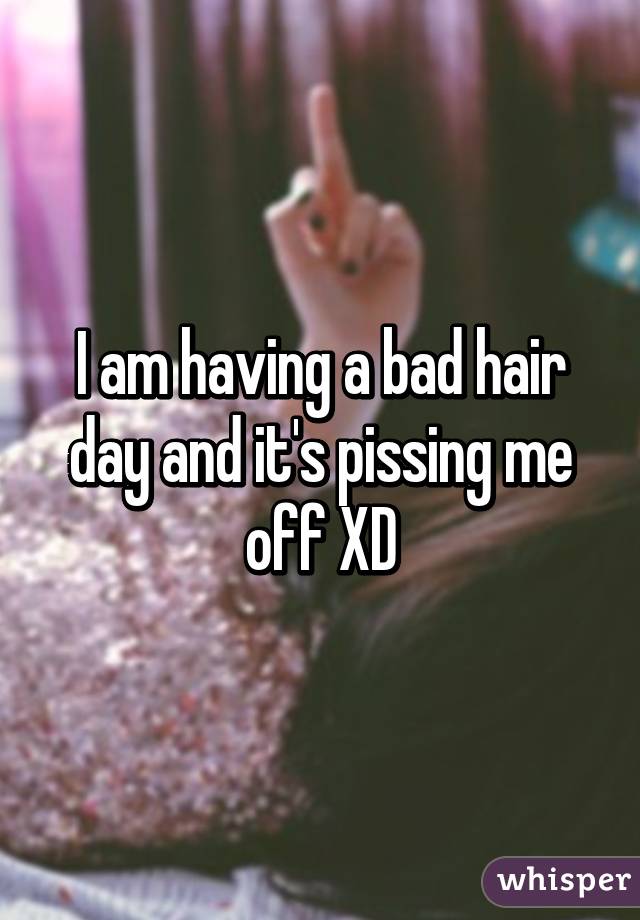 I am having a bad hair day and it's pissing me off XD