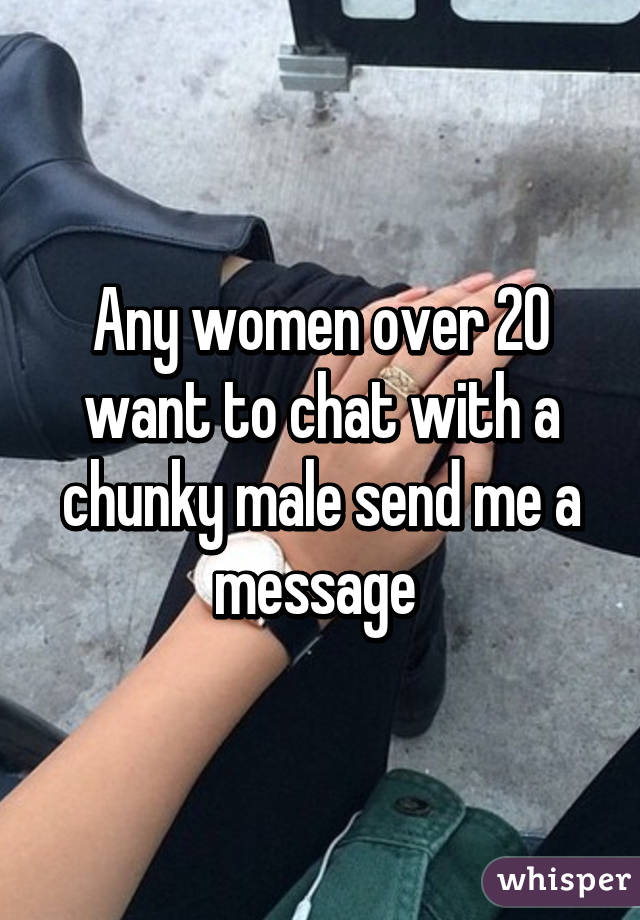 Any women over 20 want to chat with a chunky male send me a message 