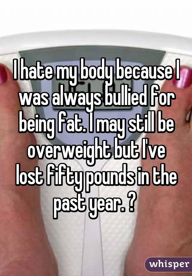I hate my body because I was always bullied for being fat. I may still be overweight but I've lost fifty pounds in the past year. 😊 