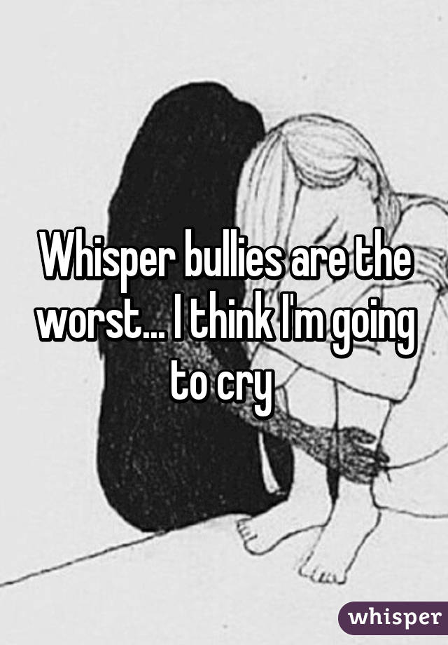 Whisper bullies are the worst... I think I'm going to cry 