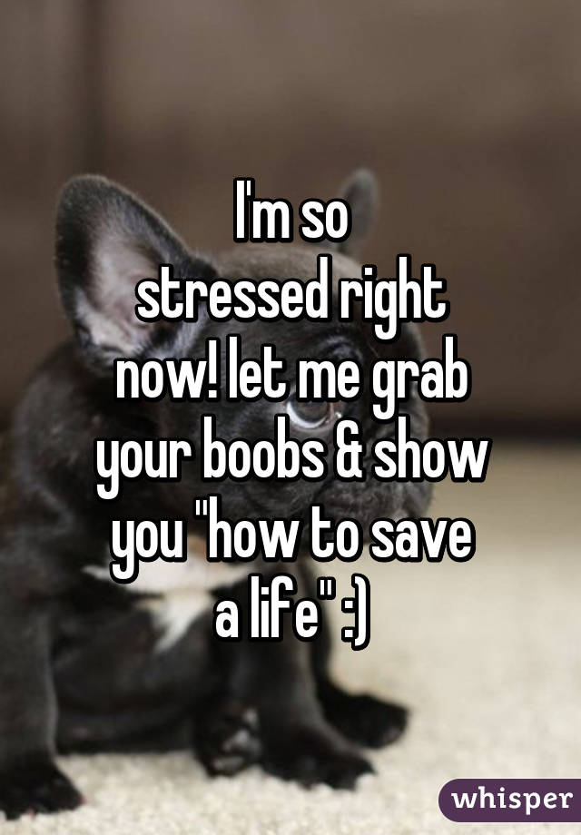 I'm so
stressed right
now! let me grab
your boobs & show
you "how to save
a life" :)