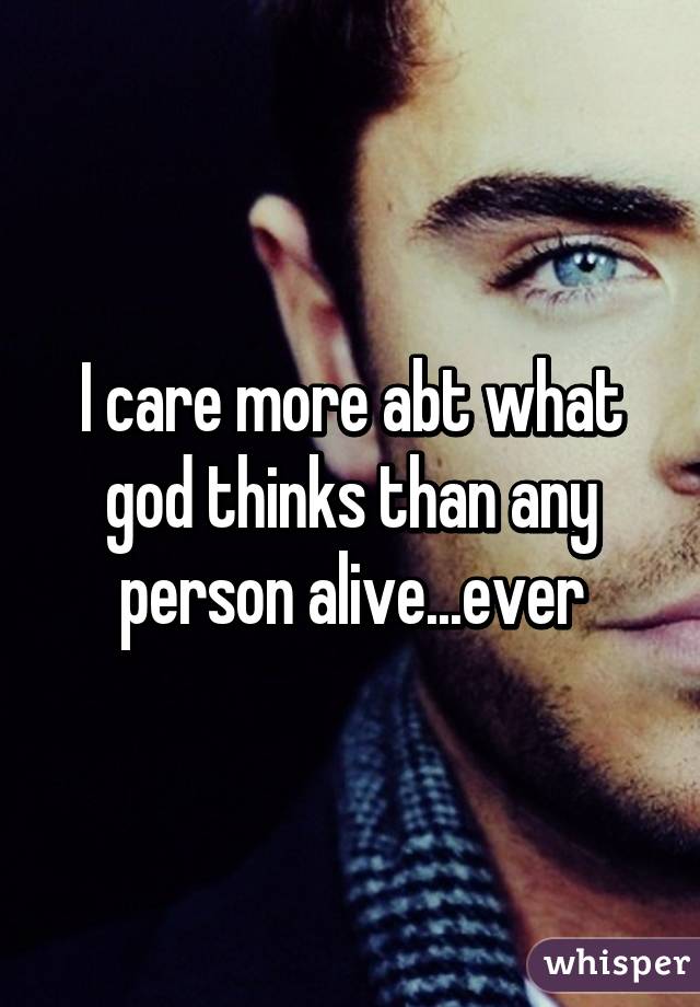 I care more abt what god thinks than any person alive...ever