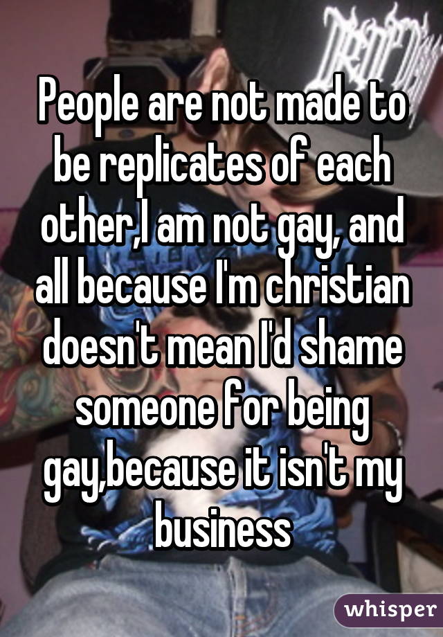 People are not made to be replicates of each other,I am not gay, and all because I'm christian doesn't mean I'd shame someone for being gay,because it isn't my business