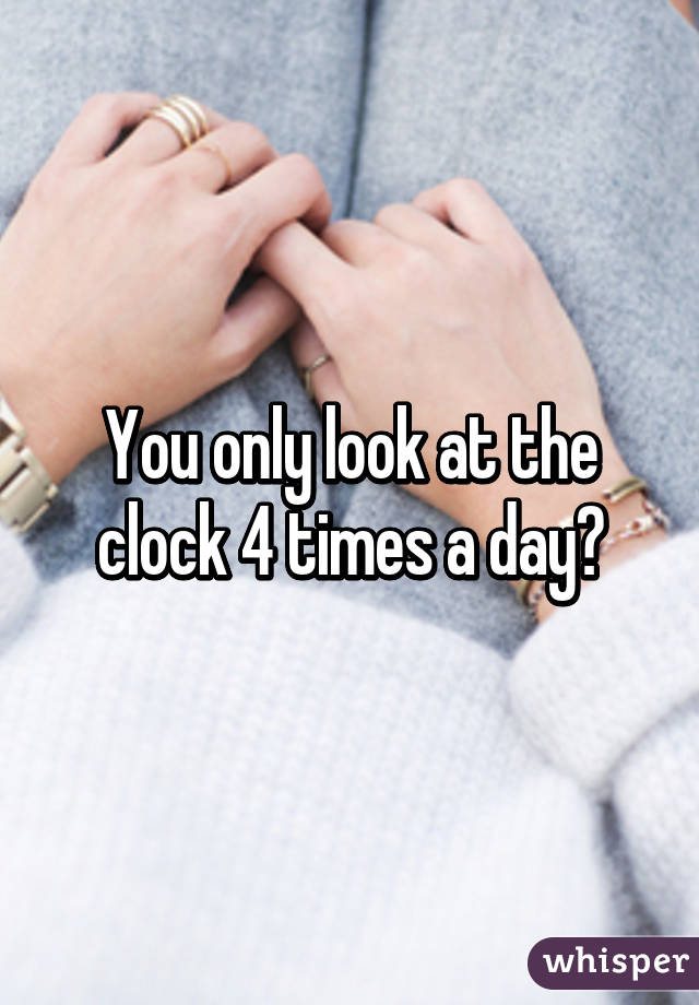 You only look at the clock 4 times a day?