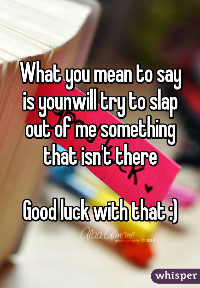 What you mean to say is younwill try to slap out of me something that isn't there

Good luck with that :)
