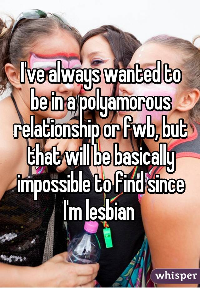 I've always wanted to be in a polyamorous relationship or fwb, but that will be basically impossible to find since I'm lesbian 