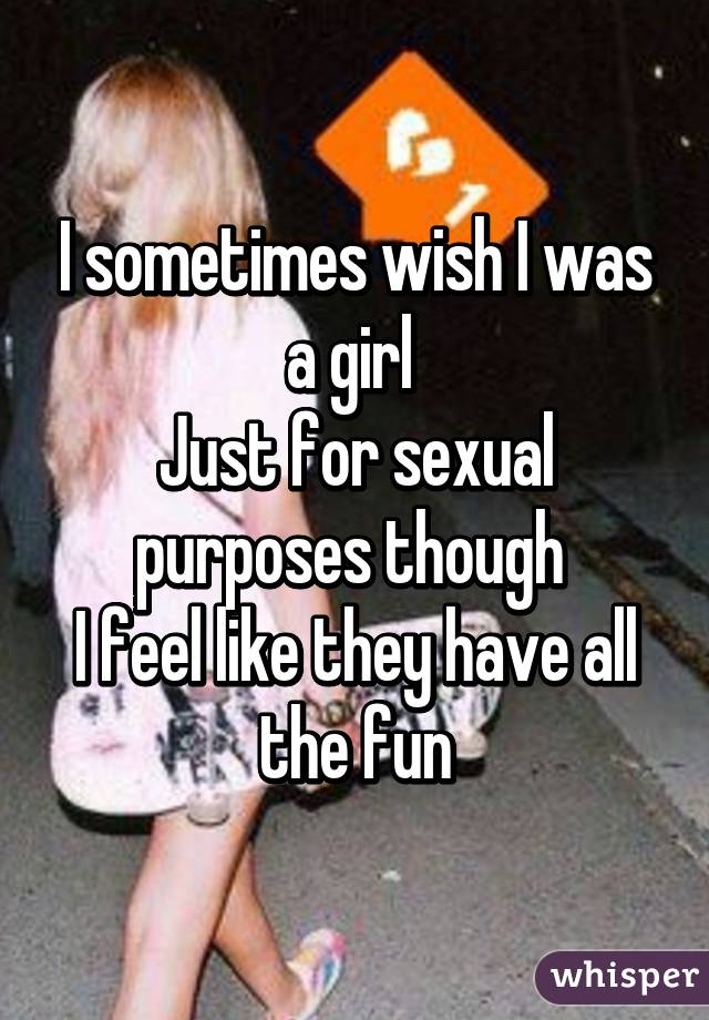 I sometimes wish I was a girl 
Just for sexual purposes though 
I feel like they have all the fun